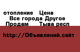 отопление › Цена ­ 50 000 - Все города Другое » Продам   . Тыва респ.